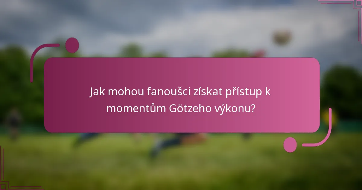 Jak mohou fanoušci získat přístup k momentům Götzeho výkonu?